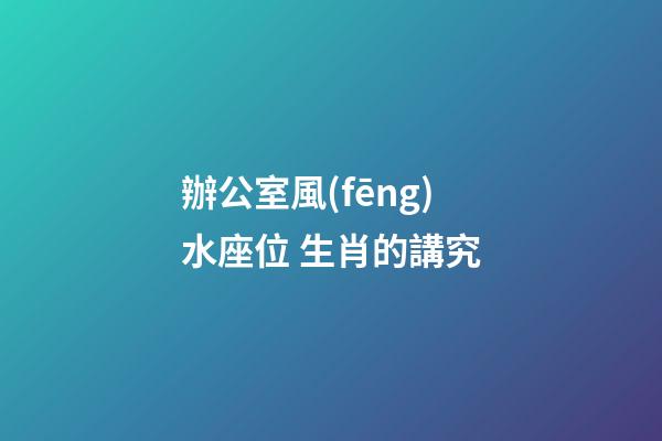 辦公室風(fēng)水座位 生肖的講究